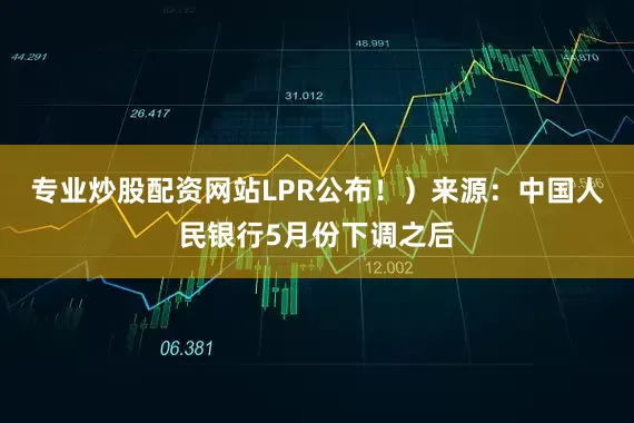 专业炒股配资网站LPR公布！）来源：中国人民银行5月份下调之后