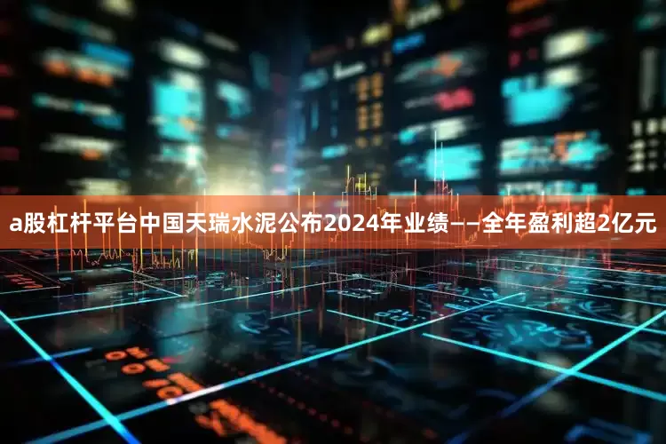 a股杠杆平台中国天瑞水泥公布2024年业绩——全年盈利超2亿元