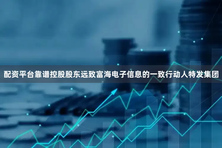 配资平台靠谱控股股东远致富海电子信息的一致行动人特发集团