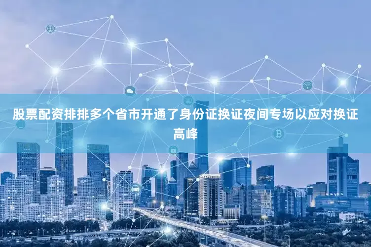 股票配资排排多个省市开通了身份证换证夜间专场以应对换证高峰