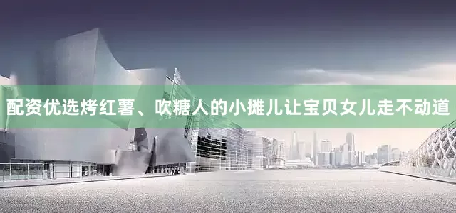 配资优选烤红薯、吹糖人的小摊儿让宝贝女儿走不动道