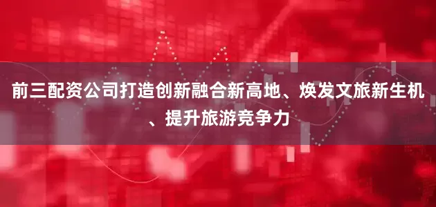 前三配资公司打造创新融合新高地、焕发文旅新生机、提升旅游竞争力