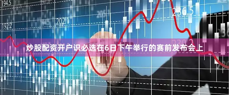 炒股配资开户识必选在6日下午举行的赛前发布会上