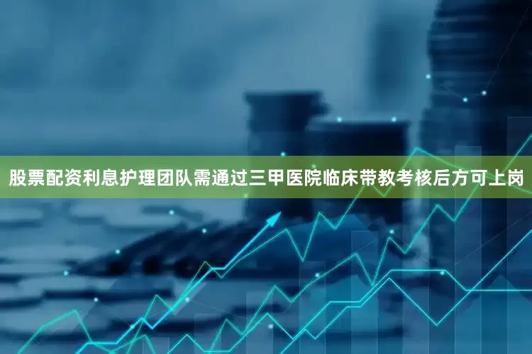股票配资利息护理团队需通过三甲医院临床带教考核后方可上岗