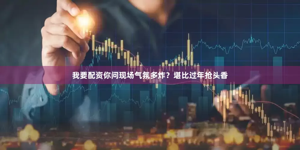 我要配资你问现场气氛多炸？堪比过年抢头香