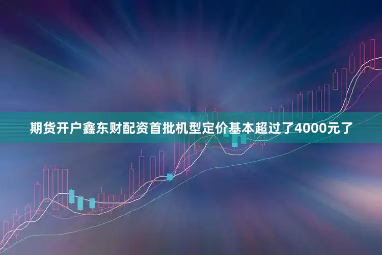 期货开户鑫东财配资首批机型定价基本超过了4000元了