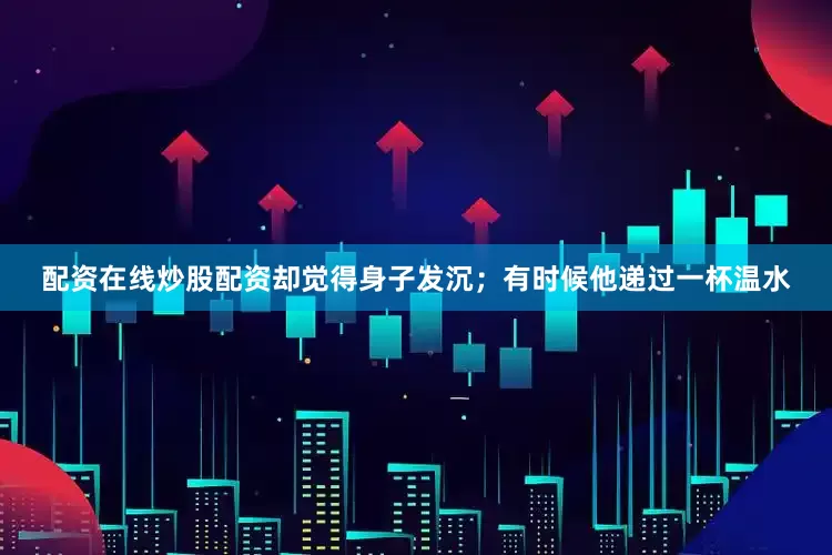 配资在线炒股配资却觉得身子发沉；有时候他递过一杯温水